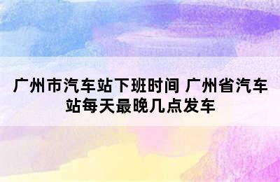 广州市汽车站下班时间 广州省汽车站每天最晚几点发车